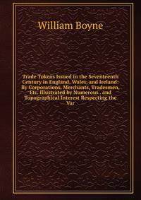 Trade Tokens Issued in the Seventeenth Century in England, Wales, and Ireland: By Corporations, Merchants, Tradesmen, Etc. Illustrated by Numerous . and Topographical Interest Respecting the Var