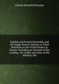 English and French Neutrality and the Anglo-French Alliance in Their Relations to the United States &amp; Russia: Including an Account of the Leading . the Origin and Aims of the Alliance, the
