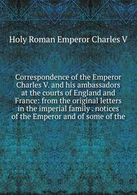 Correspondence of the Emperor Charles V. and his ambassadors at the courts of England and France: from the original letters in the imperial family . notices of the Emperor and of some of the