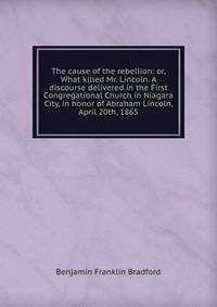 The cause of the rebellion: or, What killed Mr. Lincoln. A discourse delivered in the First Congregational Church in Niagara City, in honor of Abraham Lincoln, April 20th, 1865