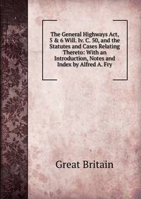 The General Highways Act, 5 &amp; 6 Will. Iv. C. 50, and the Statutes and Cases Relating Thereto: With an Introduction, Notes and Index by Alfred A. Fry