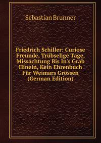 Friedrich Schiller: Curiose Freunde, Tr?bselige Tage, Missachtung Bis In's Grab Hinein, Kein Ehrenbuch F?r Weimars Gr?ssen (German Edition)
