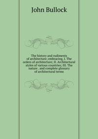 The history and rudiments of architecture; embracing, I. The orders of architecture; II. Architectural styles of various countries; III. The nature . and complete glossary of architectural terms