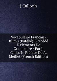 Vocabulaire Fran?ais-Ifumu (Bat?k?): Pr?c?d? D'?l?ments De Grammaire / Par J. Calloc'h. Pr?face De A. Meillet (French Edition)