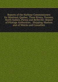 Reports of the Harbour Commissioners for Montreal, Quebec, Three Rivers, Toronto, North Sydney, Pictou and Belleville: Report of Pilotage Authorities. . Shipping-Masters and of Wrecks and Casualties