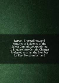 Report, Proceedings, and Minutes of Evidence of the Select Committee Appointed to Enquire Into Certain Charges Preferred Against the Member for East Northumberland
