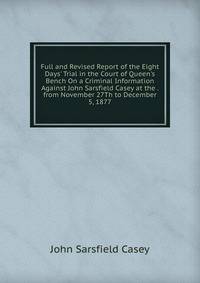 Full and Revised Report of the Eight Days' Trial in the Court of Queen's Bench On a Criminal Information Against John Sarsfield Casey at the . from November 27Th to December 5, 1877