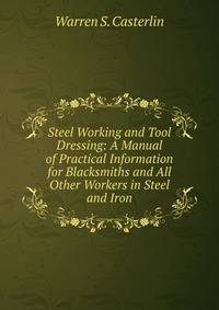 Steel Working and Tool Dressing: A Manual of Practical Information for Blacksmiths and All Other Workers in Steel and Iron