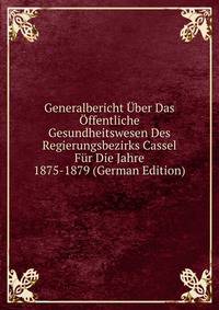 Generalbericht Uber Das Offentliche Gesundheitswesen Des Regierungsbezirks Cassel Fur Die Jahre 1875-1879 (German Edition)