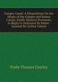 Ganges Canal: A Disquisition On the Heads of the Ganges and Jumna Canals, North-Western Provinces, in Reply to Strictures by Major-General Sir Arthur Cotton
