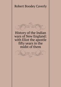 History of the Indian wars of New England: with Eliot the apostle fifty years in the midst of them