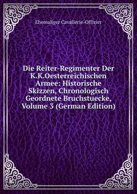 Die Reiter-Regimenter Der K.K.Oesterreichischen Armee: Historische Skizzen, Chronologisch Geordnete Bruchstuecke, Volume 3 (German Edition)