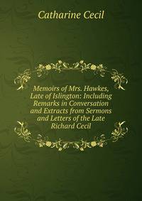 Memoirs of Mrs. Hawkes, Late of Islington: Including Remarks in Conversation and Extracts from Sermons and Letters of the Late Richard Cecil