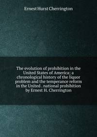 The evolution of prohibition in the United States of America; a chronological history of the liquor problem and the temperance reform in the United . national prohibition by Ernest H. Cherrington