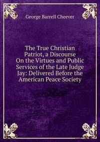 The True Christian Patriot, a Discourse On the Virtues and Public Services of the Late Judge Jay: Delivered Before the American Peace Society