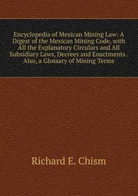 Encyclopedia of Mexican Mining Law: A Digest of the Mexican Mining Code, with All the Explanatory Circulars and All Subsidiary Laws, Decrees and Enactments . Also, a Glossary of Mining Terms