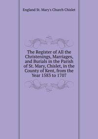 The Register of All the Christenings, Marriages, and Burials in the Parish of St. Mary, Chislet, in the County of Kent, from the Year 1583 to 1707