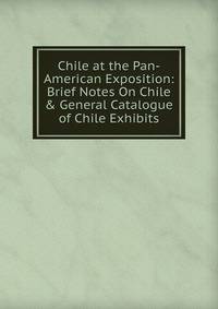 Chile at the Pan-American Exposition: Brief Notes On Chile &amp; General Catalogue of Chile Exhibits
