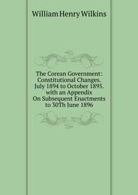 The Corean Government: Constitutional Changes. July 1894 to October 1895. with an Appendix On Subsequent Enactments to 30Th June 1896