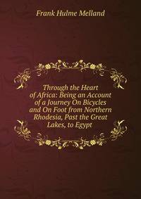 Through the Heart of Africa: Being an Account of a Journey On Bicycles and On Foot from Northern Rhodesia, Past the Great Lakes, to Egypt .