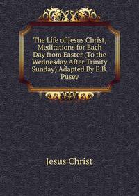 The Life of Jesus Christ, Meditations for Each Day from Easter (To the Wednesday After Trinity Sunday) Adapted By E.B. Pusey