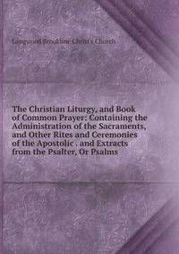 The Christian Liturgy, and Book of Common Prayer: Containing the Administration of the Sacraments, and Other Rites and Ceremonies of the Apostolic . and Extracts from the Psalter, Or Psalms