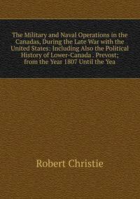 The Military and Naval Operations in the Canadas, During the Late War with the United States: Including Also the Political History of Lower-Canada . Prevost; from the Year 1807 Until the Yea