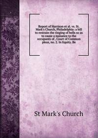 Report of Harrison et al. vs. St. Mark's Church, Philadelphia: a bill to restrain the ringing of bells so as to cause a nuisance to the occupants of . Court of Common pleas, no. 2. In Equity. Be