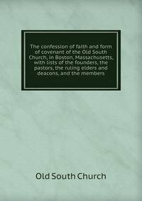 The confession of faith and form of covenant of the Old South Church, in Boston, Massachusetts, with lists of the founders, the pastors, the ruling elders and deacons, and the members
