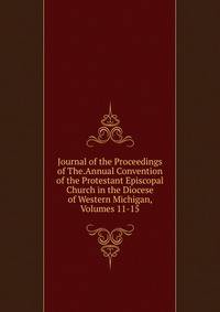 Journal of the Proceedings of The.Annual Convention of the Protestant Episcopal Church in the Diocese of Western Michigan, Volumes 11-15