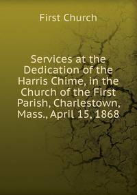 Services at the Dedication of the Harris Chime, in the Church of the First Parish, Charlestown, Mass., April 15, 1868