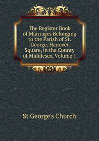 The Register Book of Marriages Belonging to the Parish of St. George, Hanover Square, in the County of Middlesex, Volume 1