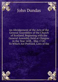 An Abridgement of the Acts of the General Assemblies of the Church of Scotland, Beginning with the General Assembly Held at Glasgow in the Year 1638, . May 1720: To Which Are Prefixed, Lists of the