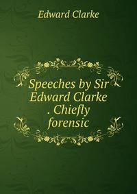 Speeches by Sir Edward Clarke . Chiefly forensic