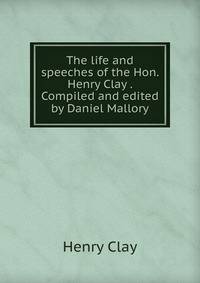 The life and speeches of the Hon. Henry Clay . Compiled and edited by Daniel Mallory
