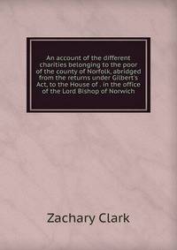 An account of the different charities belonging to the poor of the county of Norfolk, abridged from the returns under Gilbert's Act, to the House of . in the office of the Lord Bishop of Norwich.