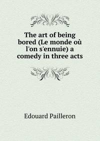 The art of being bored (Le monde o? l'on s'ennuie) a comedy in three acts
