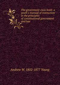 The government class book: a youth's manual of instruction in the principles of constitutional government and law