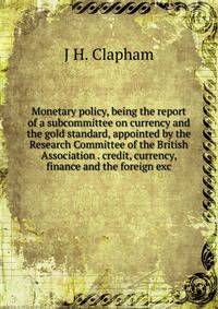 Monetary policy, being the report of a subcommittee on currency and the gold standard, appointed by the Research Committee of the British Association . credit, currency, finance and the foreign exc