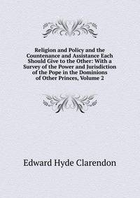 Religion and Policy and the Countenance and Assistance Each Should Give to the Other: With a Survey of the Power and Jurisdiction of the Pope in the Dominions of Other Princes, Volume 2