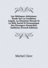 Les Meteques Athenians: Etude Sur La Condition Legale, La Situation Morale Et Le Role Social Et Economique Des Etrangers Domicilies Aathenes (French Edition)