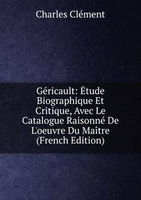 G?ricault: ?tude Biographique Et Critique, Avec Le Catalogue Raisonn? De L'oeuvre Du Ma?tre (French Edition)