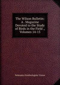 The Wilson Bulletin: A . Magazine Devoted to the Study of Birds in the Field ., Volumes 14-15