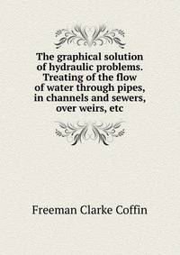 The graphical solution of hydraulic problems. Treating of the flow of water through pipes, in channels and sewers, over weirs, etc.