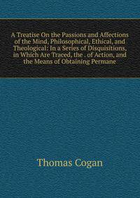 A Treatise On the Passions and Affections of the Mind, Philosophical, Ethical, and Theological: In a Series of Disquisitions, in Which Are Traced, the . of Action, and the Means of Obtaining Permane