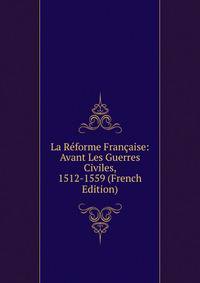 La Reforme Francaise: Avant Les Guerres Civiles, 1512-1559 (French Edition)