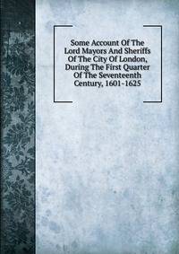 Some Account Of The Lord Mayors And Sheriffs Of The City Of London, During The First Quarter Of The Seventeenth Century, 1601-1625