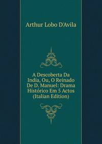 A Descoberta Da India, Ou, O Reinado De D. Manuel: Drama Historico Em 5 Actos (Italian Edition)