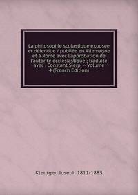 La philosophie scolastique expos?e et d?fendue / publi?e en Allemagne et ? Rome avec l'approbation de l'autorit? ecclesiastique ; traduite avec . Constant Sierp. -- Volume 4 (French Edition)