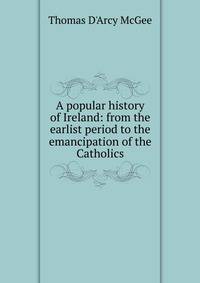 A popular history of Ireland: from the earlist period to the emancipation of the Catholics